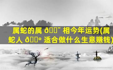 属蛇的属 🐯 相今年运势(属蛇人 🐺 适合做什么生意赚钱)